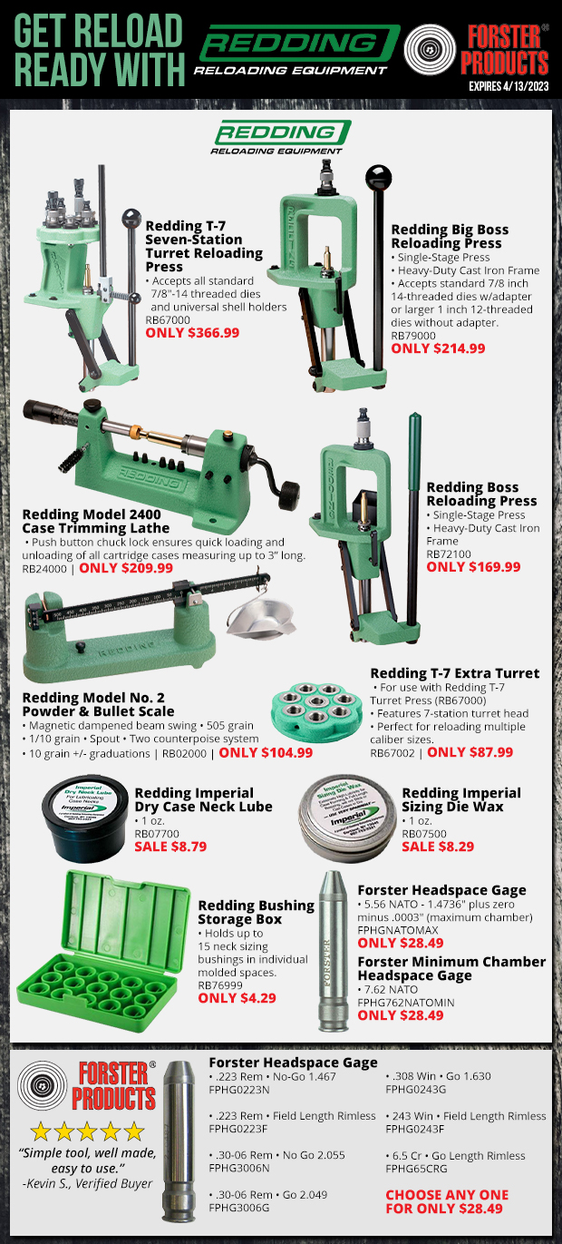NN T EEDDING ; i Redding T-7 Seven-Station Turret Reloading Press - Acceps allstandard 71814 threaded dies and u ell holders REG; ONLY $366.99 Redding Model 2400 Case Trimming Lathe - Push button chuck lock ensures quick loading and unloading of all cartridge cases measuring up to 3 lon, RB24000 ONLY $209.99 Redding Model No. 2 s Powder B 't Scale Magnetic dampened beam swing - 505 $110grain Spout Two Counterpoise sotem 10 grain - graduations RB02000 ONLLY $104.99 Redding Imperial Dry Case Neck Lube iz RB07700 SALE $8.79 Redding Bushing Storage Box Holds up to S neck sizing bushings in indidual molded spaces. RE7600 ONLY $4.29 @ e 2 20985 - Features 7-station tur d EXPRES4132023 Redding Big Boss Reloading Press Heavy-Duty Cast Iron Frame Accepts standard 78 inch 14-threaded dies wadapter o larger 1 inch 12-threaded hout adapter. ONLY $214.99 Redding Boss Reloading Press - Single-Stage Press - Heavy.Duty Cast ron RB72100 ONLY $169.99 Redding T-7 Extra Turret For use with Redding T-7 Turret Press RB67000 head Perfect for reloading multiple calber sizes RB67002 ONLY $87.99 Redding Imperial Sizing bie Wax RB07500 SALE $8.29 Forster Headspace Gage 5.56 NATO - 1.4736" plus zero inus .0003" maximum chamber FPHGNATOMAX ONLY $28.49 Forster Minimum Chamber Headspace Gage 7.62 NATO FPHG762NATOMIN ONLY $28.49 Forster Headspace Gage 223 Rem No-Go 1.467. FPHGO0223N .308 Win Go 1.630 FPHGO243G .223 Rem Fleld Length Rimless 243 Win Field Length Rimless FPHG0223F simple tool, well made, easy to use. Kevin 5., Verified Buyer FPHGI006N 30-06 Rem G0 2,049, FPHG3006G 30-06 Rem No Go 2,055 FPHGO243F 6.5 Cr Go Length Rimless FPHGESCRG CHOOSE ANY ONE FOR ONLY $28.49 