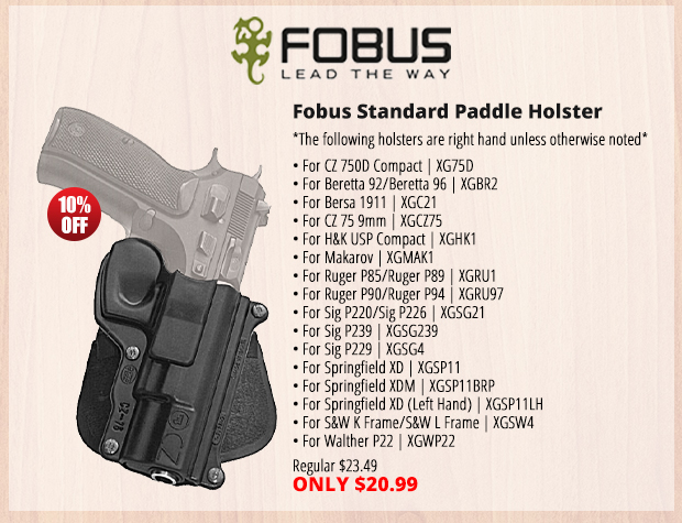 FOBUS LEAD THE WAY Fobus Standard Paddle Holster *The following holsers areright hand unless otherwise noted* For 27500 Compact X675D * For Beretta 92Beretta 9 XGBR2 For Bersa 1911 XGC21 For 275 9mm XGC275 For HEK USP Compact XGHK1 o Makarov YGMAK For Ruger P85Ruger P9 XGRU1 For Ruger P90Ruger P94 XGRUS7 For Sig P2205ig P226 XGSG21 For Sig P239 XG5G239 For Sig P229 XGSG4 For Springfield YD XGSP11 For Springfield YDM YGSP11BR? For Springfield D Left Hand XGSPT1LH For SBW K FrameSeW L Frame XGSWA For Walther P22 XGWP22 Regular $23.49 ONLY $20.99 